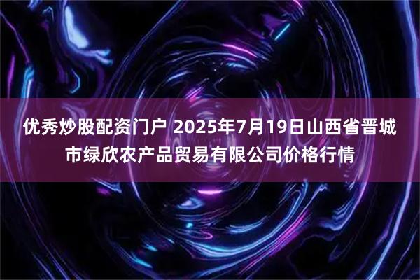 优秀炒股配资门户 2025年7月19日山西省晋城市绿欣农产品贸易有限公司价格行情
