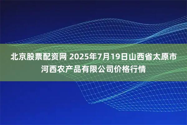 北京股票配资网 2025年7月19日山西省太原市河西农产品有限公司价格行情