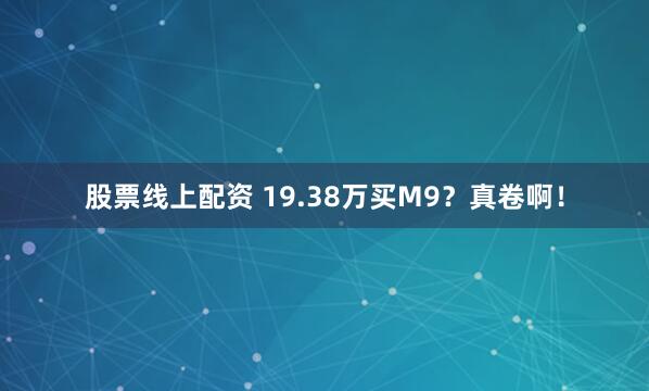 股票线上配资 19.38万买M9?真卷啊!