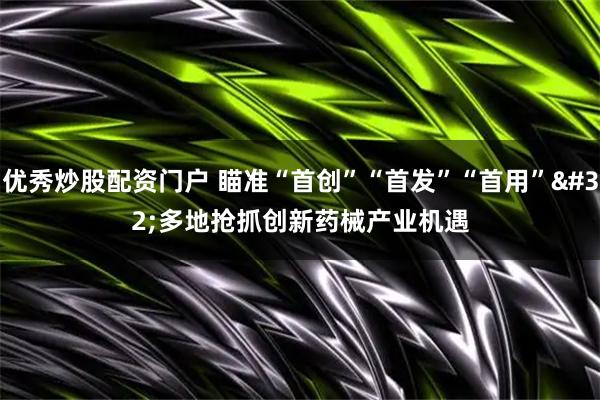 优秀炒股配资门户 瞄准“首创”“首发”“首用”&#32;多地抢抓创新药械产业机遇