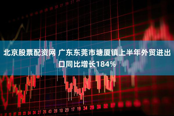 北京股票配资网 广东东莞市塘厦镇上半年外贸进出口同比增长184%