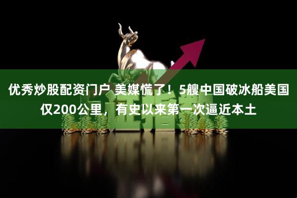 优秀炒股配资门户 美媒慌了！5艘中国破冰船美国仅200公里，有史以来第一次逼近本土