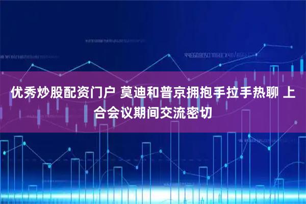 优秀炒股配资门户 莫迪和普京拥抱手拉手热聊 上合会议期间交流密切