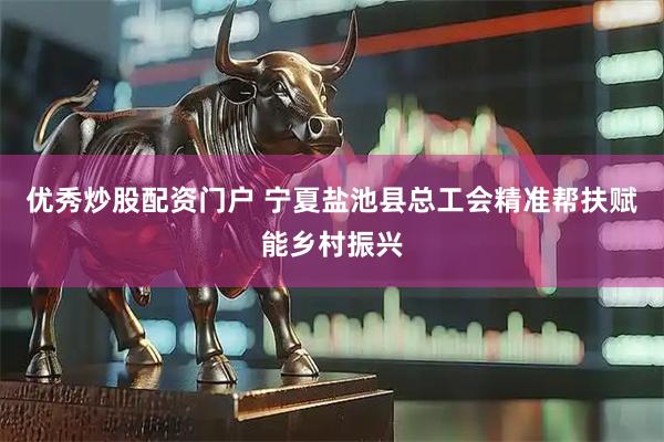 优秀炒股配资门户 宁夏盐池县总工会精准帮扶赋能乡村振兴