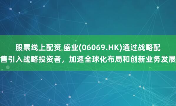 股票线上配资 盛业(06069.HK)通过战略配售引入战略投资者，加速全球化布局和创新业务发展