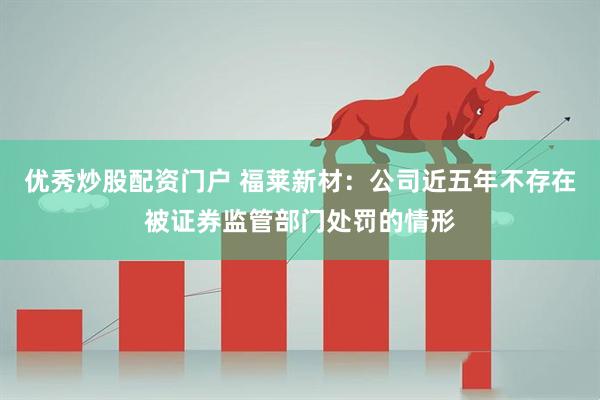 优秀炒股配资门户 福莱新材：公司近五年不存在被证券监管部门处罚的情形