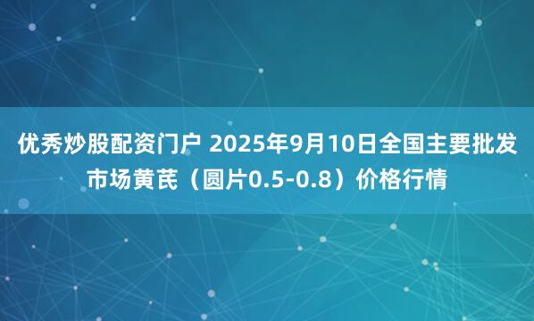优秀炒股配资门户 2025年9月10日全国主要批发市场黄芪（圆片0.5-0.8）价格行情