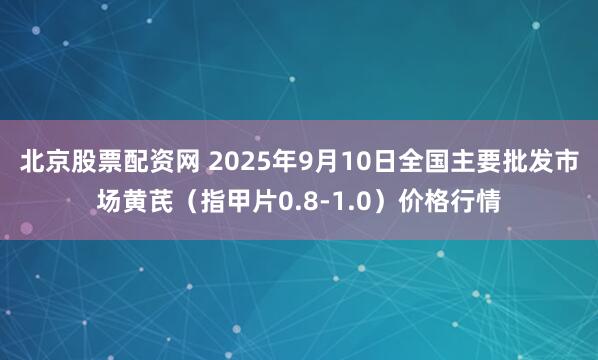 北京股票配资网 2025年9月10日全国主要批发市场黄芪（指甲片0.8-1.0）价格行情