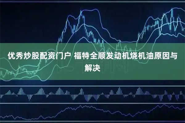 优秀炒股配资门户 福特全顺发动机烧机油原因与解决