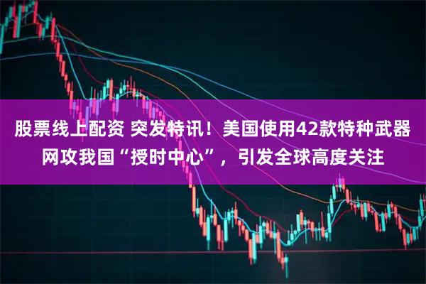 股票线上配资 突发特讯！美国使用42款特种武器网攻我国“授时中心”，引发全球高度关注