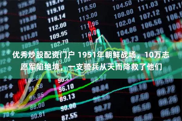 优秀炒股配资门户 1951年朝鲜战场，10万志愿军陷绝境，一支骑兵从天而降救了他们