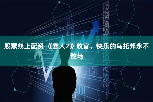 股票线上配资 《喜人2》收官，快乐的乌托邦永不散场