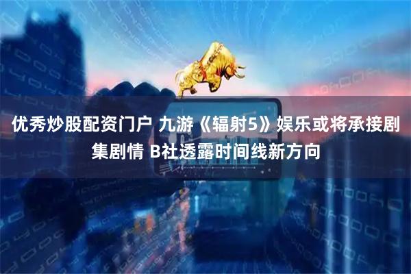 优秀炒股配资门户 九游《辐射5》娱乐或将承接剧集剧情 B社透露时间线新方向