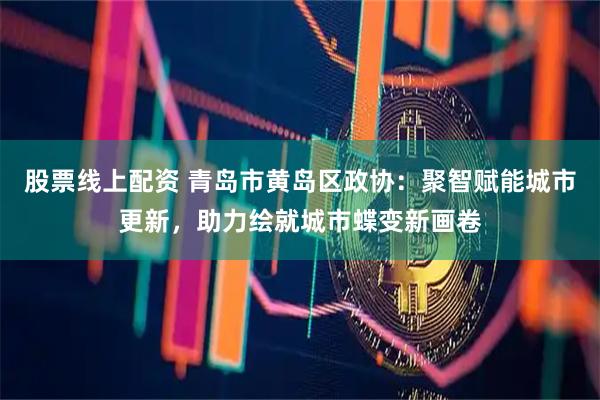 股票线上配资 青岛市黄岛区政协：聚智赋能城市更新，助力绘就城市蝶变新画卷