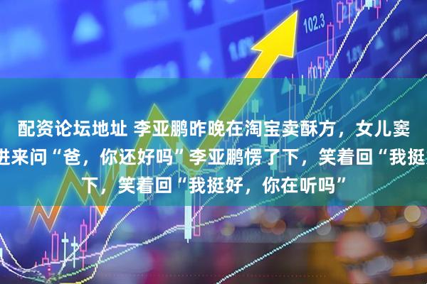 配资论坛地址 李亚鹏昨晚在淘宝卖酥方，女儿窦靖童突然探头进来问“爸，你还好吗”李亚鹏愣了下，笑着回“我挺好，你在听吗”
