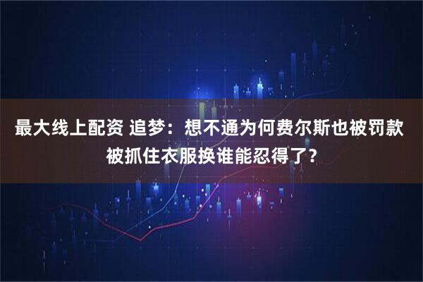 最大线上配资 追梦：想不通为何费尔斯也被罚款 被抓住衣服换谁能忍得了？