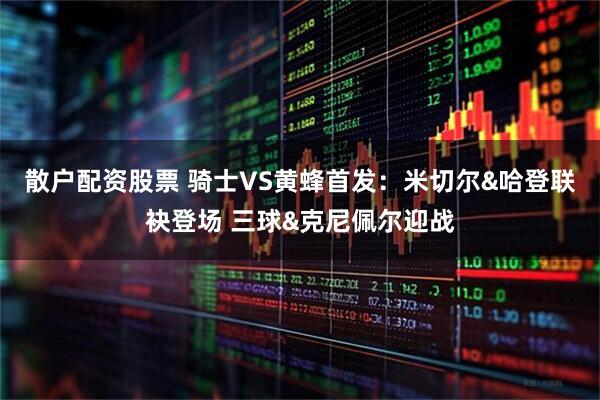 散户配资股票 骑士VS黄蜂首发：米切尔&哈登联袂登场 三球&克尼佩尔迎战
