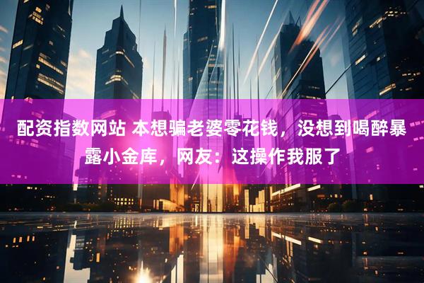 配资指数网站 本想骗老婆零花钱，没想到喝醉暴露小金库，网友：这操作我服了