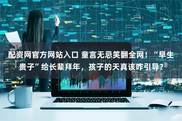 配资网官方网站入口 童言无忌笑翻全网！“早生贵子”给长辈拜年，孩子的天真该咋引导？