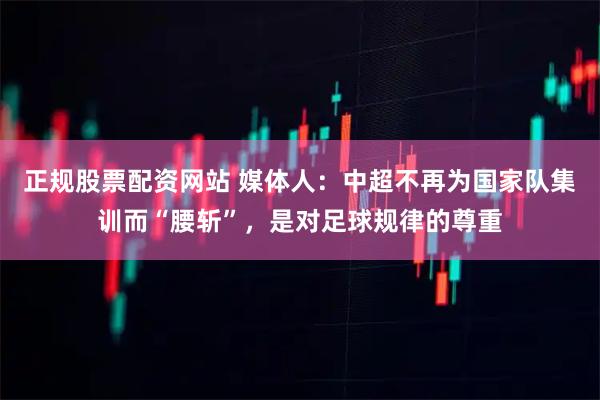 正规股票配资网站 媒体人：中超不再为国家队集训而“腰斩”，是对足球规律的尊重