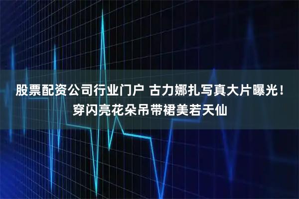 股票配资公司行业门户 古力娜扎写真大片曝光！穿闪亮花朵吊带裙美若天仙