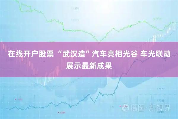 在线开户股票 “武汉造”汽车亮相光谷 车光联动展示最新成果