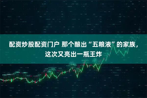 配资炒股配资门户 那个酿出“五粮液”的家族，这次又亮出一瓶王炸