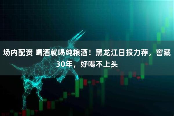 场内配资 喝酒就喝纯粮酒！黑龙江日报力荐，窖藏30年，好喝不上头