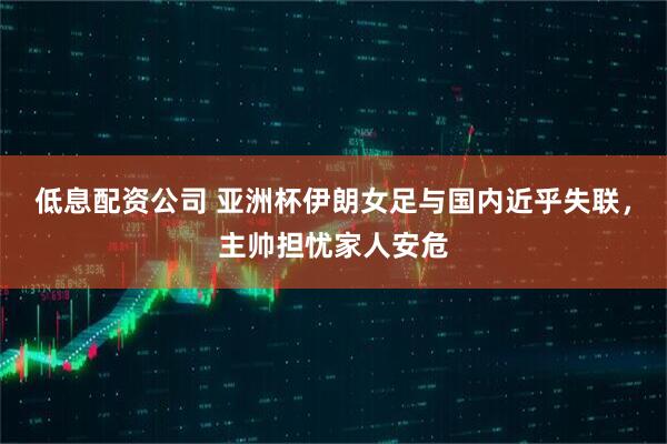 低息配资公司 亚洲杯伊朗女足与国内近乎失联，主帅担忧家人安危