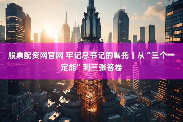 股票配资网官网 牢记总书记的嘱托丨从“三个一定能”到三张答卷