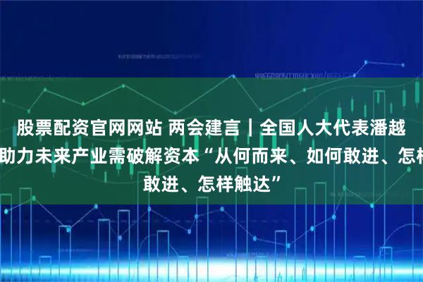 股票配资官网网站 两会建言｜全国人大代表潘越：金融助力未来产业需破解资本“从何而来、如何敢进、怎样触达”