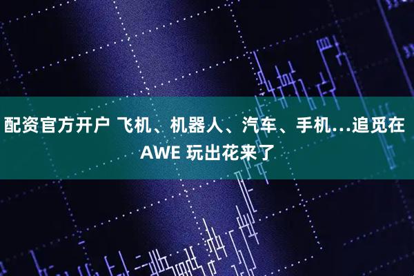 配资官方开户 飞机、机器人、汽车、手机…追觅在 AWE 玩出花来了
