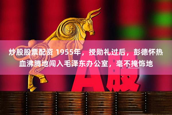 炒股股票配资 1955年，授勋礼过后，彭德怀热血沸腾地闯入毛泽东办公室，毫不掩饰地