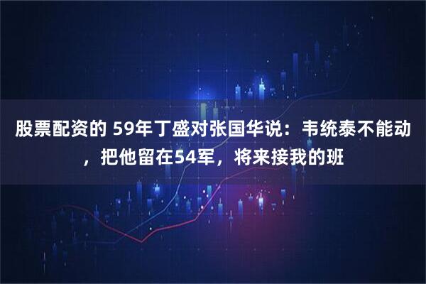 股票配资的 59年丁盛对张国华说：韦统泰不能动，把他留在54军，将来接我的班