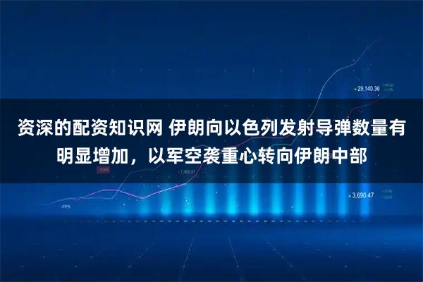 资深的配资知识网 伊朗向以色列发射导弹数量有明显增加，以军空袭重心转向伊朗中部