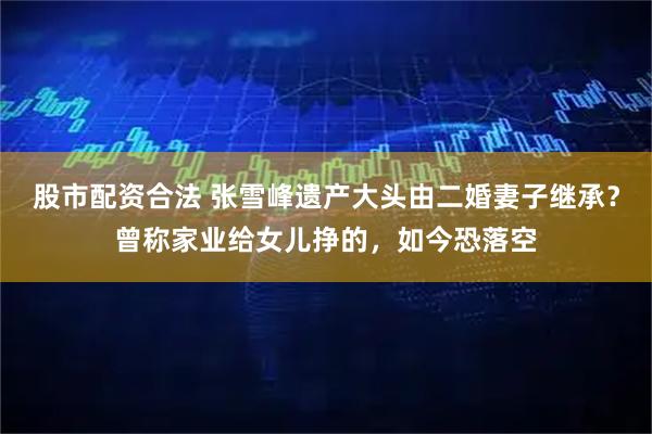 股市配资合法 张雪峰遗产大头由二婚妻子继承？曾称家业给女儿挣的，如今恐落空