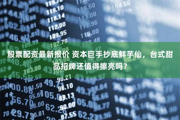 股票配资最新报价 资本巨手抄底鲜芋仙,台式甜品招牌还值得擦亮吗?