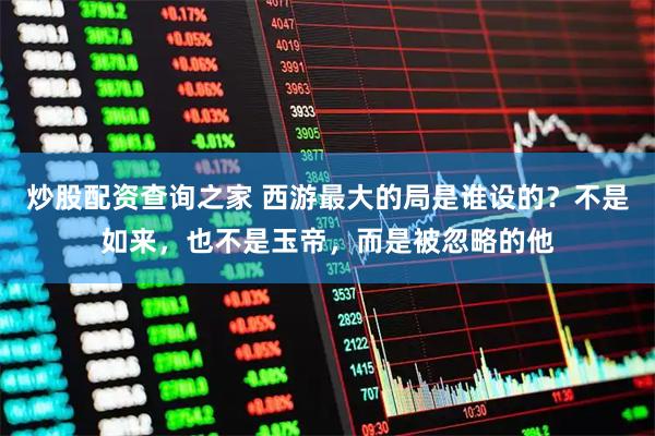 炒股配资查询之家 西游最大的局是谁设的？不是如来，也不是玉帝，而是被忽略的他