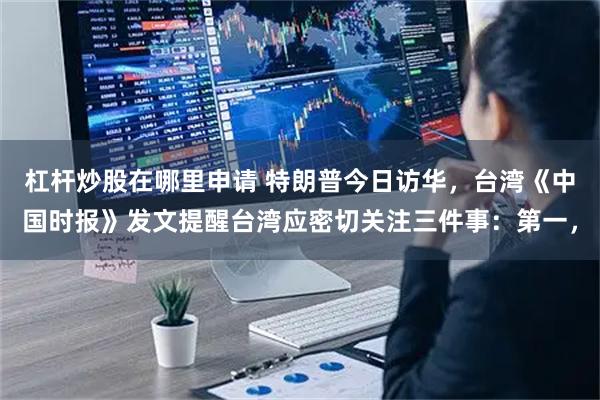 杠杆炒股在哪里申请 特朗普今日访华，台湾《中国时报》发文提醒台湾应密切关注三件事：第一，