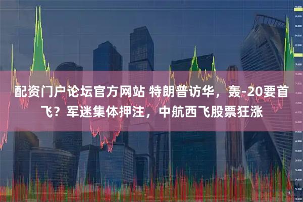 配资门户论坛官方网站 特朗普访华，轰-20要首飞？军迷集体押注，中航西飞股票狂涨