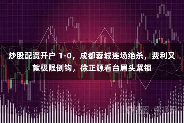 炒股配资开户 1-0，成都蓉城连场绝杀，费利又献极限倒钩，徐正源看台眉头紧锁