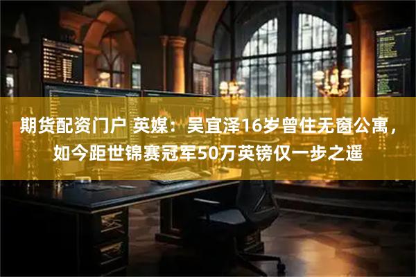 期货配资门户 英媒：吴宜泽16岁曾住无窗公寓，如今距世锦赛冠军50万英镑仅一步之遥