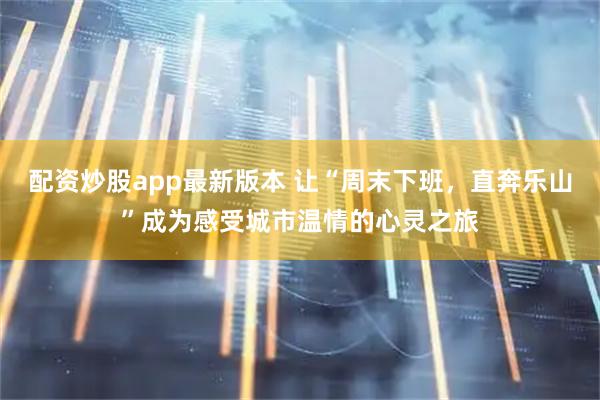 配资炒股app最新版本 让“周末下班，直奔乐山”成为感受城市温情的心灵之旅