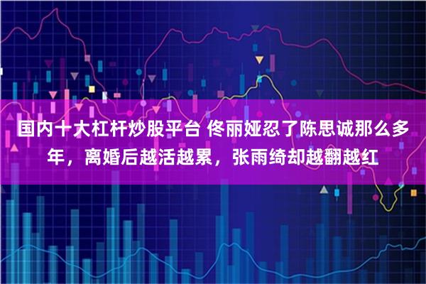 国内十大杠杆炒股平台 佟丽娅忍了陈思诚那么多年，离婚后越活越累，张雨绮却越翻越红