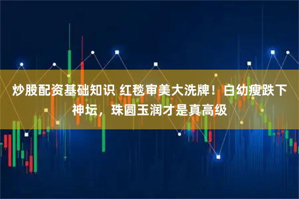 炒股配资基础知识 红毯审美大洗牌！白幼瘦跌下神坛，珠圆玉润才是真高级