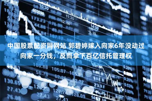 中国股票配资网网站 郭碧婷嫁入向家6年没动过向家一分钱,反而拿下百亿信托管理权