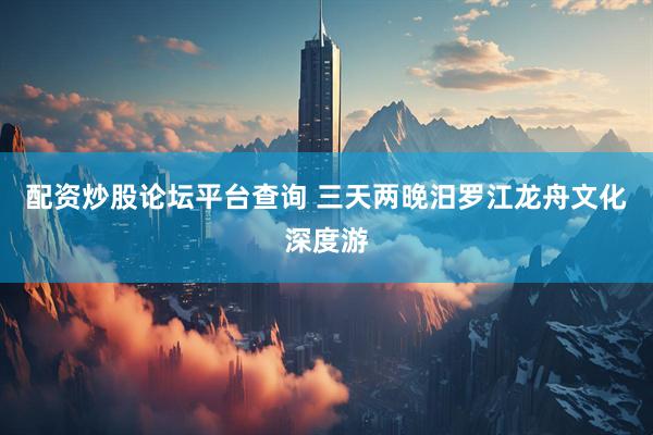 配资炒股论坛平台查询 三天两晚汨罗江龙舟文化深度游