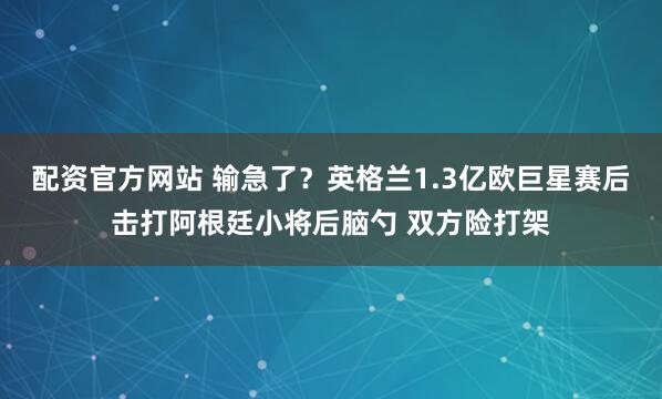 配资官方网站 输急了？英格兰1.3亿欧巨星赛后击打阿根廷小将后脑勺 双方险打架