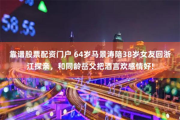 靠谱股票配资门户 64岁马景涛陪38岁女友回浙江探亲，和同龄岳父把酒言欢感情好!