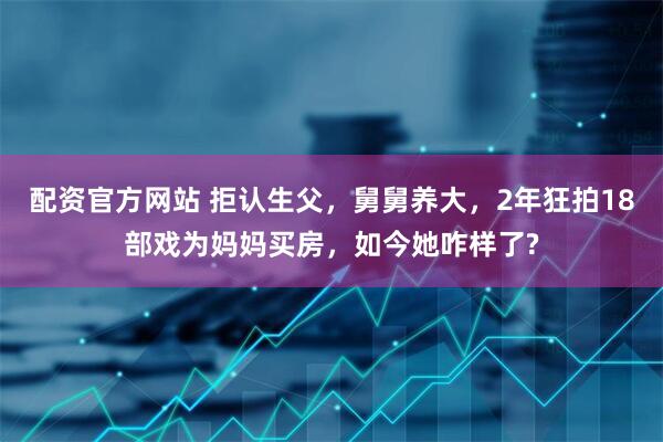 配资官方网站 拒认生父，舅舅养大，2年狂拍18部戏为妈妈买房，如今她咋样了?